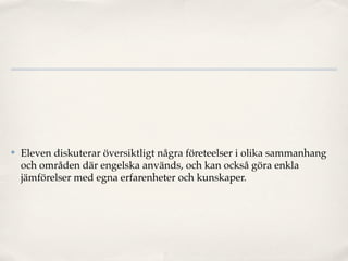 ✤   Eleven diskuterar översiktligt några företeelser i olika sammanhang
    och områden där engelska används, och kan också göra enkla
    jämförelser med egna erfarenheter och kunskaper.
 