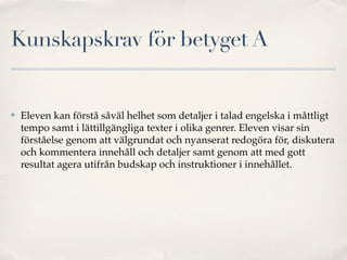 Kunskapskrav för betyget A


✤   Eleven kan förstå såväl helhet som detaljer i talad engelska i måttligt
    tempo samt i lättillgängliga texter i olika genrer. Eleven visar sin
    förståelse genom att välgrundat och nyanserat redogöra för, diskutera
    och kommentera innehåll och detaljer samt genom att med gott
    resultat agera utifrån budskap och instruktioner i innehållet.
 