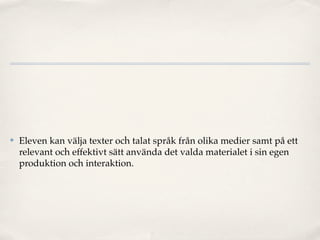 ✤   Eleven kan välja texter och talat språk från olika medier samt på ett
    relevant och effektivt sätt använda det valda materialet i sin egen
    produktion och interaktion.
 
