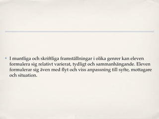 ✤   I muntliga och skriftliga framställningar i olika genrer kan eleven
    formulera sig relativt varierat, tydligt och sammanhängande. Eleven
    formulerar sig även med ﬂyt och viss anpassning till syfte, mottagare
    och situation.
 