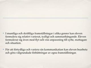 ✤   I muntliga och skriftliga framställningar i olika genrer kan eleven
    formulera sig relativt varierat, tydligt och sammanhängande. Eleven
    formulerar sig även med ﬂyt och viss anpassning till syfte, mottagare
    och situation.

✤   För att förtydliga och variera sin kommunikation kan eleven bearbeta
    och göra välgrundade förbättringar av egna framställningar.
 