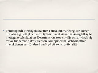 ✤   I muntlig och skriftlig interaktion i olika sammanhang kan eleven
    uttrycka sig tydligt och med ﬂyt samt med viss anpassning till syfte,
    mottagare och situation. Dessutom kan eleven välja och använda sig
    av väl fungerande strategier som löser problem i och förbättrar
    interaktionen och för den framåt på ett konstruktivt sätt.
 