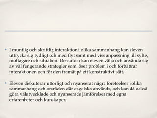 ✤   I muntlig och skriftlig interaktion i olika sammanhang kan eleven
    uttrycka sig tydligt och med ﬂyt samt med viss anpassning till syfte,
    mottagare och situation. Dessutom kan eleven välja och använda sig
    av väl fungerande strategier som löser problem i och förbättrar
    interaktionen och för den framåt på ett konstruktivt sätt.

✤   Eleven diskuterar utförligt och nyanserat några företeelser i olika
    sammanhang och områden där engelska används, och kan då också
    göra välutvecklade och nyanserade jämförelser med egna
    erfarenheter och kunskaper.
 
