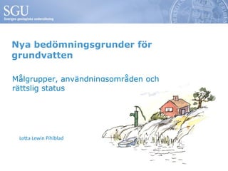 Nya bedömningsgrunder för
grundvatten

Målgrupper, användningsområden och
rättslig status




 Lotta Lewin Pihlblad
 