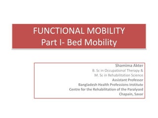 FUNCTIONAL MOBILITY
Part I- Bed Mobility
Shamima Akter
B. Sc in Occupational Therapy &
M. Sc in Rehabilitation Science
Assistant Professor
Bangladesh Health Professions Institute
Centre for the Rehabilitation of the Paralysed
Chapain, Savar
 