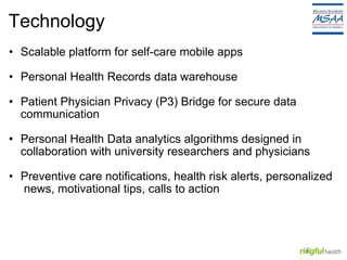 Technology Scalable platform for self-care mobile apps Personal Health Records data warehouse Patient Physician Privacy (P3) Bridge for secure data communication Personal Health Data analytics algorithms designed in collaboration with university researchers and physicians Preventive care notifications, health risk alerts, personalized  news, motivational tips, calls to action 