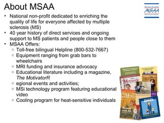 About MSAA National non-profit dedicated to enriching the quality of life for everyone affected by multiple sclerosis (MS)  40 year history of direct services and ongoing support to MS patients and people close to them MSAA Offers: Toll-free bilingual Helpline (800-532-7667) Equipment ranging from grab bars to wheelchairs MRI funding and insurance advocacy Educational literature including a magazine,  The MotivatorR egional events and activities; MSi technology program featuring educational video Cooling program for heat-sensitive individuals 