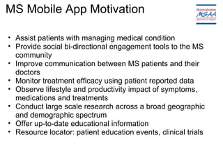 MS Mobile App Motivation Assist patients with managing medical condition Provide social bi-directional engagement tools to the MS community Improve communication between MS patients and their doctors Monitor treatment efficacy using patient reported data  Observe lifestyle and productivity impact of symptoms, medications and treatments Conduct large scale research across a broad geographic and demographic spectrum Offer up-to-date educational information Resource locator: patient education events, clinical trials 