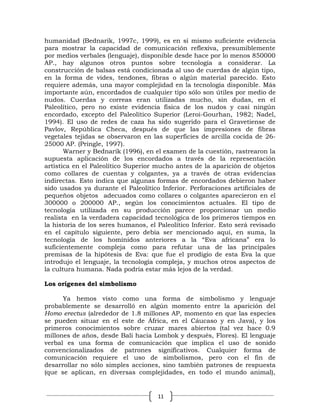 humanidad (Bednarik, 1997c, 1999), es en sí mismo suficiente evidencia
para mostrar la capacidad de comunicación reflexiva, presumiblemente
por medios verbales (lenguaje), disponible desde hace por lo menos 850000
AP., hay algunos otros puntos sobre tecnología a considerar. La
construcción de balsas está condicionada al uso de cuerdas de algún tipo,
en la forma de vides, tendones, fibras o algún material parecido. Esto
requiere además, una mayor complejidad en la tecnología disponible. Más
importante aún, encordados de cualquier tipo sólo son útiles por medio de
nudos. Cuerdas y correas eran utilizadas mucho, sin dudas, en el
Paleolítico, pero no existe evidencia física de los nudos y casi ningún
encordado, excepto del Paleolítico Superior (Leroi-Gourhan, 1982; Nadel,
1994). El uso de redes de caza ha sido sugerido para el Gravetiense de
Pavlov, República Checa, después de que las impresiones de fibras
vegetales tejidas se observaron en las superficies de arcilla cocida de 26-
25000 AP. (Pringle, 1997).
       Warner y Bednarik (1996), en el examen de la cuestión, rastrearon la
supuesta aplicación de los encordados a través de la representación
artística en el Paleolítico Superior mucho antes de la aparición de objetos
como collares de cuentas y colgantes, ya a través de otras evidencias
indirectas. Esto indica que algunas formas de encordados debieron haber
sido usados ya durante el Paleolítico Inferior. Perforaciones artificiales de
pequeños objetos adecuados como collares o colgantes aparecieron en el
300000 o 200000 AP., según los conocimientos actuales. El tipo de
tecnología utilizada en su producción parece proporcionar un medio
realista en la verdadera capacidad tecnológica de los primeros tiempos en
la historia de los seres humanos, el Paleolítico Inferior. Esto será revisado
en el capítulo siguiente, pero debía ser mencionado aquí, en suma, la
tecnología de los homínidos anteriores a la “Eva africana” era lo
suficientemente compleja como para refutar una de las principales
premisas de la hipótesis de Eva: que fue el prodigio de esta Eva la que
introdujo el lenguaje, la tecnología compleja, y muchos otros aspectos de
la cultura humana. Nada podría estar más lejos de la verdad.

Los orígenes del simbolismo

      Ya hemos visto como una forma de simbolismo y lenguaje
probablemente se desarrolló en algún momento entre la aparición del
Homo erectus (alrededor de 1.8 millones AP, momento en que las especies
se pueden situar en el este de África, en el Cáucaso y en Java), y los
primeros conocimientos sobre cruzar mares abiertos (tal vez hace 0.9
millones de años, desde Bali hacia Lombok y después, Flores). El lenguaje
verbal es una forma de comunicación que implica el uso de sonido
convencionalizados de patrones significativos. Cualquier forma de
comunicación requiere el uso de simbolismos, pero con el fin de
desarrollar no sólo simples acciones, sino también patrones de respuesta
(que se aplican, en diversas complejidades, en todo el mundo animal),


                                     11
 