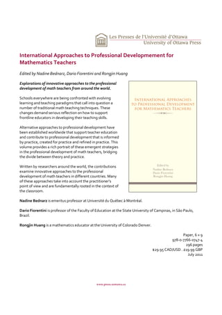 International Approaches to Professional Developmement for
Mathematics Teachers
Edited by Nadine Bednarz, Dario Fiorentini and Rongjin Huang

Explorations of innovative approaches to the professional
development of math teachers from around the world.

Schools everywhere are being confronted with evolving
learning and teaching paradigms that call into question a
number of traditional math teaching techniques. These
changes demand serious reflection on how to support
frontline educators in developing their teaching skills.

Alternative approaches to professional development have
been established worldwide that support teacher education
and contribute to professional development that is informed
by practice, created for practice and refined in practice. This
volume provides a rich portrait of these emergent strategies
in the professional development of math teachers, bridging
the divide between theory and practice.

Written by researchers around the world, the contributions
examine innovative approaches to the professional
development of math teachers in different countries. Many
of these approaches take into account the practitioner’s
point of view and are fundamentally rooted in the context of
the classroom.

Nadine Bednarz is emeritus professor at Université du Québec à Montréal.

Dario Fiorentini is professor of the Faculty of Education at the State University of Campinas, in São Paulo,
Brazil.

Rongjin Huang is a mathematics educator at the University of Colorado Denver.

                                                                                                   Paper, 6 × 9
                                                                                            978-0-7766-0747-4
                                                                                                    296 pages
                                                                                  $29.95 CAD/USD . £19.99 GBP
                                                                                                     July 2011




                                                www.press.uottawa.ca
 