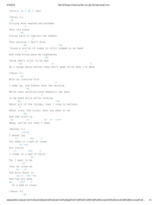 4/10/2015 Bed Of Roses Chords by Bon Jovi @ Ultimate­Guitar.Com
data:text/html;charset=utf­8,%3Cpre%20style%3D%22color%3A%20rgb(0%2C%200%2C%200)%3B%20font­style%3A%20normal%3B%20font­variant%3A… 1/3
Intro:] Bb F Bb F (2x)
[Verso 1:]
 Bb
Sitting here wasted and wounded
           F
This old piano
        Bb
Trying hard to capture the moment
                F
This morning I don't know
          Am                      ­Bb
'Cause a bottle of vodka is still lodged in my head
           F
And some blond gave me nightmares
                         Bb
Think she's still in my bed
       Bb                    ­C                         F
As I dream about movies they won't make of me when I'm dead
[Verso 2:]
        Bb
With an ironclad fist
                                F
I wake up, and French kiss the morning
            Bb
While some marching band keepsits own beat
                      F
In my head while we're talking
      Am                        ­Bb
About all of the things, that I long to believe
       F
About love, the truth, what you mean to me
          Bb
And the truth is
 Bb         ­C          ­F  ­F  C­C*
Baby, you're all that I need
[Refrão 1:]
         Dm­Dm
I wanna lay
    ­C        ­Bb     F
You down in a bed of roses
       Dm ­Dm
For tonite
   ­C        ­Bb     F
I sleep on a bed of nails
               Bb
Oh, I want to be
         ­F
Just as close as
     Bb   ­F
The Holy Ghost is
     Dm ­C  ­Bb ­Bb
And lay you down
Bb     ­Bb*    F
  On a bed of roses
[Verso 3:]
          Bb
 