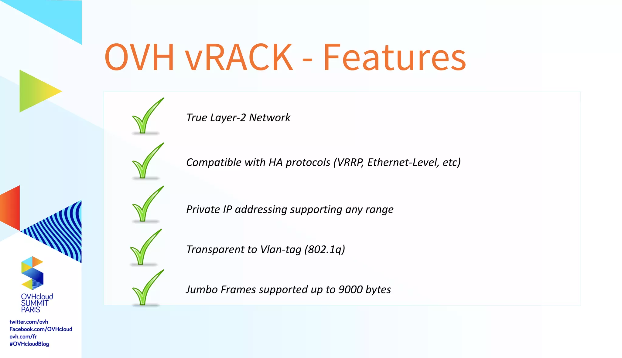 OVH vRACK - Features
True Layer-2 Network
Compatible with HA protocols (VRRP, Ethernet-Level, etc)
Private IP addressing supporting any range
Transparent to Vlan-tag (802.1q)
Jumbo Frames supported up to 9000 bytes
 