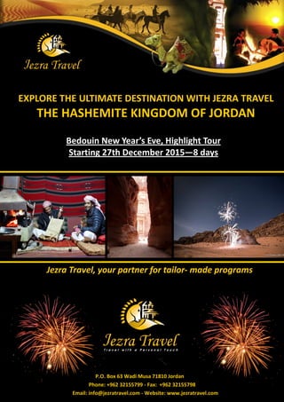 EXPLORE THE ULTIMATE DESTINATION WITH JEZRA TRAVEL 
THE HASHEMITE KINGDOM OF JORDAN 
Jezra Travel, your partner for tailor- made programs 
P.O. Box 63 Wadi Musa 71810 Jordan 
Phone: +962 32155799 - Fax: +962 32155798 
Email: info@jezratravel.com - Website: www.jezratravel.com 
Bedouin New Year’s Eve, Highlight Tour Starting 27th December 2015—8 days  