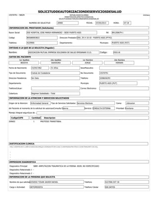 SOLICITUDDEAUTORIZACIONDESERVICIOSDESALUD
15570791 - 58029 REPUBLICADECOLOMBIA InfoSalud
MINISTERIODELAPROTECCIONSOCIAL
SOLICITUDDEAUTORIZACIONDESERVICIOSDESALUD
NUMERO DE SOLICITUD 20900 FECHA: 07/05/2013 HORA: 07:18
INFORMACION DEL PRESTADOR (Solicitante)
Razon Social ESE HOSPITAL JOSE MARIA HERNANDEZ - SEDE PUERTO ASIS Nit 891200679-1
Codigo 865680003822 Direccion Prestador:CRA. 29 # 10-10 - PUERTO ASIS (PTYO)
Telefono: 4229900 Departamento: Municipio: PUERTO ASIS (PUT)
ENTIDAD A LA QUE SE LE SOLICITA (Pagador)
Nombre: ASOCIACION MUTUAL EMPRESA SOLIDARIA DE SALUD EMSSANAR E.S.S. Codigo: ESS118
DATOS DEL PACIENTE
1er Apellido 2do Apellido 1er Nombre 2do Nombre
BEDOYA SAAVEDRA JORGE HERNAN
Fecha de Nacimiento 15/04/1962 51 Años SexoMasculino
Tipo de Documento Cedula de Ciudadania No Documento 15570791
Direccion Residencia Sin Dato Telefono 3208636293
Departamento Municipio PUERTO ASIS (PUT)
TelefonoCeluar: . Correo Electronico .
Cobertura: Regimen Subsidiado - Total
INFORMACION DE LA ATENCION Y SERVICIOS SOLICITADOS
Origen de la Atencion: Enfermedad General Tipo de Servicios Solicitados: Servicios Electivos Cama: .Ubicacion
del Paciente al momento de la solicitud de autorizaciConsulta Externa Servicio: CONSULTA EXTERNA Prioridad: Prioritaria
Manejo Integral segunGuia de: .
CodigoCUPS Cantidad Descripcion
209602 1 PROTESIS TRANSTIBIAL
JUSTIFICACION CLINICA:
PACIENTEDE51AÑOSDEEDADREQUIEREAUTORIZACIONPARAPROTESISDETRASNTIBIAL
.
.
.
.
IMPRESION DIAGNOSTICA
Diagnostico Principal S889 -AMPUTACION TRAUMATICA DE LA PIERNA. NIVEL NO ESPECIFICADO
Diagnostico Relacionado 1 -
Diagnostico Relacionado 2 -
INFORMACION DE LA PERSONA QUE SOLICITA
Nombre de que solicitaACEVEDO TOVAR JAVIER RAFAEL Telefono 4227006 EXT 30
Cargo o Actividad: ORTOPEDISTA Telefono Celular SIN DATOS
 