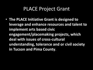 PLACE Project Grant
• The PLACE Initiative Grant is designed to
leverage and enhance resources and talent to
implement arts based civic
engagement/placemaking projects, which
deal with issues of cross-cultural
understanding, tolerance and or civil society
in Tucson and Pima County.
 