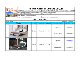 Foshan Golden Furniture Co.,Ltd 
Add: NO.2 Yuannan Road ,JiuJiang Industry Area,Nanhai District,Foshan City , Guangdong,Province,P.R.China. 
MP:0086-189 4898 9816 or 86-13726626374 Tel:0086-757 8655 6888-21 
Fax:0086-757-8651 9222 Skype:evelyn13219 
Email:golden072@grdfurniture.com 
Web: www.grdfurniture.com http://chinagrd.en.alibaba.com 
Bed Quotation 
Attn:Mr.Donal Date:Nov.12th,2014 
Photo Model size(cm) CBM(m3) Material description Ex-works Price 
G1023# 158x190 1.1 
PU+PVC US$280.00 
Leather+PVC US$395.00 
2851# 158x190 1.32 
PU+PVC US$255.00 
Leather+PVC US$338.00 
 