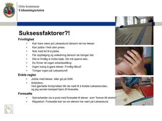 Oslo kommune
Utdanningsetaten
Suksessfaktorer?!
Frivillighet
• Kan bare være på Leksestund dersom de har lekser.
• Kan jobbe i fred uten press.
• Nok med tid til å jobbe.
• Får oppfølging og veiledning dersom de trenger det.
• Det er frivillig å motta hjelp. De må spørre selv.
• Du finner din egen arbeidsstilling.
• Ingen tvang å gjøre lekser. Frivillig tilbud!
• Tvinger ingen på Leksestund!
Enkle regler
• Jobbe med lekser, eller gå på ASK.
• Arbeidsro.
Ved gjentatte forstyrrelser blir de nødt til å forlate Leksestunden,
og jeg sender beskjed hjem til foresatte.
Foresatte
• Samarbeider via e-post med foresatte til elever som ”krever litt ekstra”.
• Klippekort. Foresatte kan se om eleven har vært på Leksestund.
 