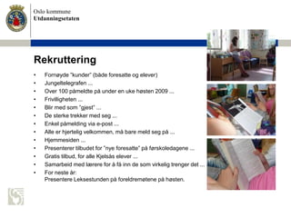 Oslo kommune
Utdanningsetaten
Rekruttering
• Fornøyde ”kunder” (både foresatte og elever)
• Jungeltelegrafen ...
• Over 100 påmeldte på under en uke høsten 2009 ...
• Frivilligheten ...
• Blir med som ”gjest” ...
• De sterke trekker med seg ...
• Enkel påmelding via e-post ...
• Alle er hjertelig velkommen, må bare meld seg på ...
• Hjemmesiden ...
• Presenterer tilbudet for ”nye foresatte” på førskoledagene ...
• Gratis tilbud, for alle Kjelsås elever ...
• Samarbeid med lærere for å få inn de som virkelig trenger det ...
• For neste år:
Presentere Leksestunden på foreldremøtene på høsten.
 