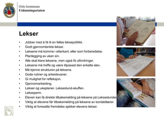 Oslo kommune
Utdanningsetaten
Lekser
• Jobber med å få til en felles leksepolitikk.
• Godt gjennomtenkte lekser.
• Leksene må komme i etterkant, eller som forberedelse.
• Planlegging av uken sin.
• Alle skal klare leksene, men også få utfordringer.
• Leksene må treffe og være tilpasset den enkelte elev.
• Må kjenne strukturen på leksene.
• Gode rutiner og arbeidsvaner.
• Gi mulighet for refleksjon.
• Gjennomarbeiding.
• Lekser og ukeplaner. Leksestund-skuffen.
• Lekseperm.
• Eleven kan få direkte tilbakemelding på leksene på Leksestunden.
• Viktig at elevene får tilbakemelding på leksene av kontaktlærer.
• Viktig at foresatte fremdeles sjekker elevens lekser.
 