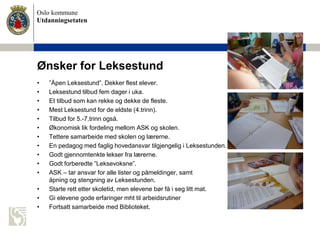Oslo kommune
Utdanningsetaten
Ønsker for Leksestund
• ”Åpen Leksestund”. Dekker flest elever.
• Leksestund tilbud fem dager i uka.
• Et tilbud som kan rekke og dekke de fleste.
• Mest Leksestund for de eldste (4.trinn).
• Tilbud for 5.-7.trinn også.
• Økonomisk lik fordeling mellom ASK og skolen.
• Tettere samarbeide med skolen og lærerne.
• En pedagog med faglig hovedansvar tilgjengelig i Leksestunden.
• Godt gjennomtenkte lekser fra lærerne.
• Godt forberedte ”Leksevoksne”.
• ASK – tar ansvar for alle lister og påmeldinger, samt
åpning og stengning av Leksestunden.
• Starte rett etter skoletid, men elevene bør få i seg litt mat.
• Gi elevene gode erfaringer mht til arbeidsrutiner
• Fortsatt samarbeide med Biblioteket.
 