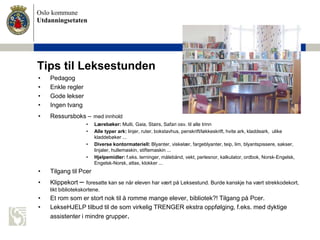 Oslo kommune
Utdanningsetaten
Tips til Leksestunden
• Pedagog
• Enkle regler
• Gode lekser
• Ingen tvang
• Ressursboks – med innhold
• Lærebøker: Multi, Gaia, Stairs, Safari osv. til alle trinn
• Alle typer ark: linjer, ruter, bokstavhus, penskrift/løkkeskrift, hvite ark, kladdeark, ulike
kladdebøker ...
• Diverse kontormateriell: Blyanter, viskelær, fargeblyanter, teip, lim, blyantspissere, sakser,
linjaler, hullemaskin, stiftemaskin ...
• Hjelpemidler: f.eks. terninger, målebånd, vekt, perlesnor, kalkulator, ordbok, Norsk-Engelsk,
Engelsk-Norsk, atlas, klokker ...
• Tilgang til Pcer
• Klippekort – foresatte kan se når eleven har vært på Leksestund. Burde kanskje ha vært strekkodekort,
likt bibliotekskortene.
• Et rom som er stort nok til å romme mange elever, bibliotek?! Tilgang på Pcer.
• LekseHJELP tilbud til de som virkelig TRENGER ekstra oppfølging, f.eks. med dyktige
assistenter i mindre grupper.
 