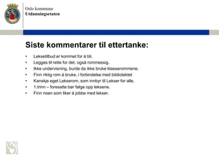 Oslo kommune
Utdanningsetaten
Siste kommentarer til ettertanke:
• Leksetilbud er kommet for å bli.
• Legges til rette for det, også rommessig.
• Ikke undervisning, burde da ikke bruke klasserommene.
• Finn riktig rom å bruke, i forbindelse med bibliotektet
• Kanskje eget Lekserom, som innbyr til Lekser for alle.
• 1.trinn – foresatte bør følge opp leksene.
• Finn noen som liker å jobbe med lekser.
 