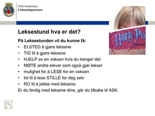 Oslo kommune
Utdanningsetaten
Leksestund hva er det?
På Leksestunden vil du kunne få:
• Et STED å gjøre leksene
• TID til å gjøre leksene
• HJELP av en voksen hvis du trenger det
• MØTE andre elever som også gjør lekser
• mulighet for å LESE for en voksen
• tid til å lese STILLE for deg selv
• RO til å jobbe med leksene
Er du ferdig med leksene dine, går du tilbake til ASK.
 