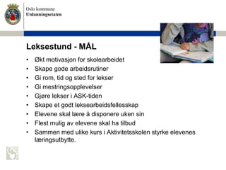Oslo kommune
Utdanningsetaten
Leksestund - MÅL
• Økt motivasjon for skolearbeidet
• Skape gode arbeidsrutiner
• Gi rom, tid og sted for lekser
• Gi mestringsopplevelser
• Gjøre lekser i ASK-tiden
• Skape et godt leksearbeidsfellesskap
• Elevene skal lære å disponere uken sin
• Flest mulig av elevene skal ha tilbud
• Sammen med ulike kurs i Aktivitetsskolen styrke elevenes
læringsutbytte.
 