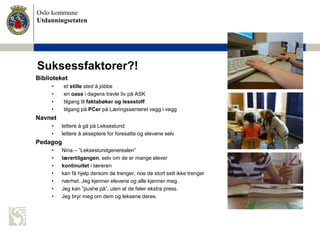 Oslo kommune
Utdanningsetaten
Suksessfaktorer?!
Biblioteket
• et stille sted å jobbe
• en oase i dagens travle liv på ASK
• tilgang til faktabøker og lesestoff
• tilgang på PCer på Læringssenteret vegg i vegg
Navnet
• lettere å gå på Leksestund
• lettere å akseptere for foresatte og elevene selv
Pedagog
• Nina – ”Leksestundgenerealen”
• lærertilgangen, selv om de er mange elever
• kontinuitet i læreren
• kan få hjelp dersom de trenger, noe de stort sett ikke trenger
• nærhet. Jeg kjenner elevene og alle kjenner meg.
• Jeg kan ”pushe på”, uten at de føler ekstra press.
• Jeg bryr meg om dem og leksene deres.
 