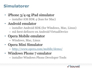 SimulatoreriPhone 3/4 og iPad simulatorinstaller iOS SDK 4 (kun for Mac)Android emulatorinstaller Android SDK (for Windows, Mac, Linux)må først definere en Android VirtualDeviceOpera Mobile emulatorWindows, Mac, LinuxOpera Mini Simulatorhttp://www.opera.com/mobile/demo/Windows Phone 7 emulatorinstaller Windows Phone Developer Tools