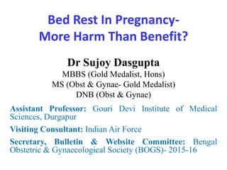 Bed Rest In Pregnancy-
More Harm Than Benefit?
Dr Sujoy Dasgupta
MBBS (Gold Medalist, Hons)
MS (Obst & Gynae- Gold Medalist)
DNB (Obst & Gynae)
Assistant Professor: Gouri Devi Institute of Medical
Sciences, Durgapur
Visiting Consultant: Indian Air Force
Secretary, Bulletin & Website Committee: Bengal
Obstetric & Gynaecological Society (BOGS)- 2015-16
 