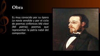Obra
Es muy conocido por su ópera
La novia vendida y por el ciclo
de poemas sinfónicos Má vlast
(Mi patria); poemas que
representan la patria natal del
compositor.

 