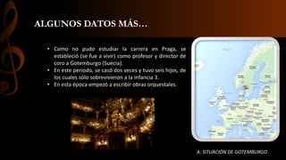 ALGUNOS DATOS MÁS…
• Como no pudo estudiar la carrera en Praga, se
estableció (se fue a vivir) como profesor y director de
coro a Gotemburgo (Suecia).
• En este periodo, se casó dos veces y tuvo seis hijos, de
los cuales sólo sobrevivieron a la infancia 3.
• En esta época empezó a escribir obras orquestales.

A: SITUACIÓN DE GOTEMBURGO

 