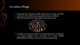 La vuelta a Praga
• Al principio de la década de 1860, decidió volver a Praga, en donde
ya había un clima político que le gustaba más (era más liberal).
• Defendió intensamente el nuevo género de la ópera checa.

• En 1866 sus dos primeras óperas (Los Brandenburgueses en Bohemia
y La Novia Vendida) fueron estrenadas en el nuevo TEATRO
PROVISIONAL DE PRAGA. La última fue de gran popularidad.

 
