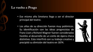 La vuelta a Praga
• Ese mismo año Smetana llego a ser el director
principal del teatro.

• Los años de su dirección fueron muy polémicos.
Su identificación con las ideas progresistas de
Franz Liszt y Richard Wagner fueron consideradas
hostiles al desarrollo de un estilo de ópera checa
distintivo. Esto interfirió con su trabajo creativo y
precipitó su dimisión del teatro en 1874.

 