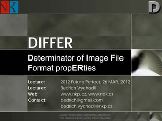 DIFFER
Determinator of Image File
Format propERties
Lecture:     2012 Future Perfect, 26 MAR, 2012
Lecturer:    Bedrich Vychodil
Web:         www.nkp.cz, www.ndk.cz
Contact:     bedrich@gmail.com
             bedrich.vychodil@nkp.cz
            Digital Preservation Standards Department
            The National Library of the Czech Republic
 