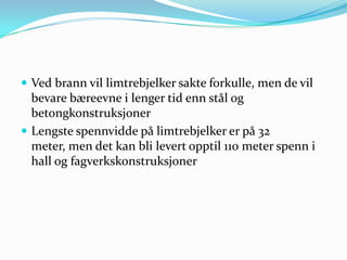  Ved brann vil limtrebjelker sakte forkulle, men de vil
  bevare bæreevne i lenger tid enn stål og
  betongkonstruksjoner
 Lengste spennvidde på limtrebjelker er på 32
  meter, men det kan bli levert opptil 110 meter spenn i
  hall og fagverkskonstruksjoner
 
