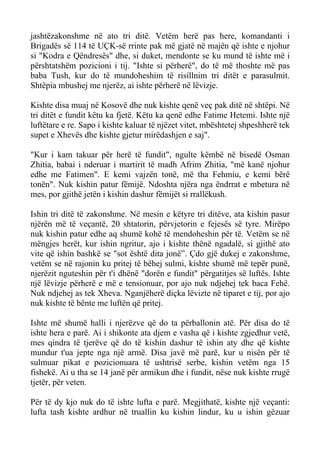 jashtëzakonshme në ato tri ditë. Vetëm herë pas here, komandanti i Brigadës së 114 të UÇK-së rrinte pak më gjatë në majën që ishte e njohur si "Kodra e Qëndresës" dhe, si duket, mendonte se ku mund të ishte më i përshtatshëm pozicioni i tij. "Ishte si përherë", do të më thoshte më pas baba Tush, kur do të mundoheshim të risillnim tri ditët e parasulmit. Shtëpia mbushej me njerëz, ai ishte përherë në lëvizje. 
Kishte disa muaj në Kosovë dhe nuk kishte qenë veç pak ditë në shtëpi. Në tri ditët e fundit këtu ka fjetë. Këtu ka qenë edhe Fatime Hetemi. Ishte një luftëtare e re. Sapo i kishte kaluar të njëzet vitet, mbështetej shpeshherë tek supet e Xhevës dhe kishte gjetur mirëdashjen e saj". 
"Kur i kam takuar për herë të fundit", ngulte këmbë në bisedë Osman Zhitia, babai i nderuar i martirit të madh Afrim Zhitia, "më kanë njohur edhe me Fatimen". E kemi vajzën tonë, më tha Fehmiu, e kemi bërë tonën". Nuk kishin patur fëmijë. Ndoshta njëra nga ëndrrat e mbetura në mes, por gjithë jetën i kishin dashur fëmijët si rrallëkush. 
Ishin tri ditë të zakonshme. Në mesin e këtyre tri ditëve, ata kishin pasur njërën më të veçantë, 20 shtatorin, përvjetorin e fejesës së tyre. Mirëpo nuk kishin patur edhe aq shumë kohë të mendoheshin për të. Vetëm se në mëngjes herët, kur ishin ngritur, ajo i kishte thënë ngadalë, si gjithë ato vite që ishin bashkë se "sot është dita jonë”. Çdo gjë dukej e zakonshme, vetëm se në rajonin ku pritej të bëhej sulmi, kishte shumë më tepër punë, njerëzit nguteshin për t'i dhënë "dorën e fundit" përgatitjes së luftës. Ishte një lëvizje përherë e më e tensionuar, por ajo nuk ndjehej tek baca Fehë. Nuk ndjehej as tek Xheva. Nganjëherë diçka lëvizte në tiparet e tij, por ajo nuk kishte të bënte me luftën që pritej. 
Ishte më shumë halli i njerëzve që do ta përballonin atë. Për disa do të ishte hera e parë. Ai i shikonte ata djem e vasha që i kishte zgjedhur vetë, mes qindra të tjerëve që do të kishin dashur të ishin aty dhe që kishte mundur t'ua jepte nga një armë. Disa javë më parë, kur u nisën për të sulmuar pikat e pozicionuara të ushtrisë serbe, kishin vetëm nga 15 fishekë. Ai u tha se 14 janë për armikun dhe i fundit, nëse nuk kishte rrugë tjetër, për veten. 
Për të dy kjo nuk do të ishte lufta e parë. Megjithatë, kishte një veçanti: lufta tash kishte ardhur në truallin ku kishin lindur, ku u ishin gëzuar  