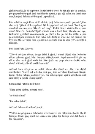 gjykatë qarku, jo në supreme, jo për herë të tretë. Jo për gja, për t'u pendue, por prap mbetën qysh janë kanë herën e parë, e pas një kohe, me thanë mot mot, ka qenë Fehmia në burg në Lepopllavë. 
Pak kohë ka ndejë Feha në Prishtinë, prej Prishtine e patën çue në Gjilan dhe prej Gjilani në Lepopllavë. Në Lepopllavë më pat thanë "babë qysh mundesh me ma prue Xhevën në burg". Erdhi dita e vizitës dhe e kam marrë Xhevën. Pesëmbëdhjetë minuta nuk e kanë lanë Xhevën me hye, kërkoshin gjithfarë dokumentash, jo çfarë e ka, jo pse ka ardhë, e pas pesëmbëdhjetë minutash, kur Feha nuk deshi as mue me më pranue me hye, më tha se "nëse nuk lejohet kjo, as baba nuk ka çka lyp", atëbotë e pranuen. 
Po i thotë Feha Xhevës: 
"Xhevë unë jam dënue, burgu është i gjatë, i thonë dhjetë vite. Ndoshta shkon edhe ma gjatë. Mati hesapet, shikoji punët. Je për mue e lirë, për me shkue dhe me i gjetë vedit fat diku tjetër, ne prap mbetim shokë, edhe shokë të idesë, edhe të bashkëpunimit". 
Atëherë kam vërejt se ka ardhë Xheva dhe është nxi dhe i ka thënë mrrolshëm: "Kurrë nuk e kisha pritë prej teje, o Fehmi Lladrovci. Kurrë, kurrë. Shiko Fehmi, jo dhjetë vjet, por edhe njëqind vjet të dënohesh, unë jam për ty e nuk të lëshoj kurrë". 
E masandej Fehmiu po i thotë: 
"Nëse është kështu, atëherë mirë". 
"A është ashtu?" 
"Po, ashtu është". 
Atëherë Fehmia i ka thanë prapë: 
"Vetëm me pëlqimin e babës dhe të vëllezërve, me pëlqimin e babës dhe të familjes tënde, prej sodit me shkue e me jetue tek familja ime, tek baba e tek nana ime".  