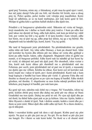 qenë prej Terstena, rrinte aty, e falenderoj, ai për mua ka qenë njeri i mirë, kur më jepte shenjë Feha për me folë, më thoshte fol lirisht, mos u druaj prej tij. Polici qeshte, polici kishte vetë vërejtje prej naçallnikut. Kemi heqë në udhëtime, jo se na kanë maltrajtue, por nuk kemi qenë të lirë. Mirëpo të gjitha këto u qofshin hallall shokëve dhe djalit tim. 
Prindërit e të burgosurve qëndroshin mirë. Shkonim në vizita në burgje, krejt mundeshe me i dallue se kush ishte prej tonëve. I kam pa edhe kur janë takue me djemtë në burg, edhe kah dalim, nuk kam pa kënd tuj i dalë lotë, por vetëm tuj folë a tuj qeshë. E të tjera kombe i kam vërejtë, edhe kur hinin, ma së pari tuj qa, edhe prap kur dilnin, tuj qa e tuj bërtitë. Me shqiptarët nuk ka ndodhë kjo, kurrë, kurrë. Veç tuj qeshë. 
Me tanë të burgosurit jemi përshëndetë. Na përshëndetshim me grusht, ashtu ishte atë botë. Aty ishte edhe Demaçi, e kam pa shumë herë. Ishte një korridor ku hynim dhe dilnim për me shkue në vizita dhe gjithnjë e kemi pa edhe bacën Adem, edhe shqiptarët. Shqiptarët ishin të gjithë me numër, si të burgosur politikë. Edhe kurrë nuk ka ndodhë që kur kemi hy në vizitë, të shkojmë më parë tek djali jonë. Për shembull, ishin vizitat e lira, kurrë nuk kemi shkue për shembull me u përshëndetë unë me Fehmiun, por secili, jemi përshëndetë më së pari me të tjerët, e masandej me djalin apo me vëllain. Kështu ka shkue. Kur kemi ecë në korridor nuk kemi mujtë me i takue të tjerët, por i kemi përshëndetë. Kurrë nuk e kam heqë kapuçin e bardhë kur kam shkue për vizitë. U gëzonte Feha dhe më thoshte se shumë po më gëzon se po vjen me kapuç të bardhë. Edhe shokët gëzohen, më thoshte. U shqetësonte se mos kisha ndonjë problem kah të kthehem, prej kapuçit të bardhë, por nuk kam pas. 
Ka qenë një rast, ndoshta nuk është me e tregue. Në Varazhdin, ishim tuj pritë, kishim zbritë prej trenit dhe duhej me pritë për me shkue në Stara Gradishkë me tren tjetër. Duhej me pritë tri orë. Po vjen një djalë dhe po më thotë, ka thënë baba ejani pak se po ju kërkon. Isha me Ajetin, babën e Idriz Hysenit e shokë të tjerë. Nuk i dishim sendet, kohën e trenit dhe po i them se jemi mirë. Shkoi djali dhe erdhi edhe një herë. Po u them shokëve, eja të shkojmë. 
Baba i vocrrakut kishte qenë tek dera e një dyqani. Kishte pasë aty plot njerëz. Na pyet se për çka jeni me pi. Na qiti. Po na thotë se për çka jeni me hangër. Po i themi se nuk kemi kohë. Na thotë se e di shumë mirë  
