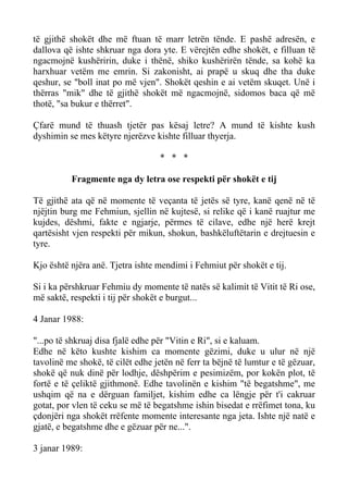 të gjithë shokët dhe më ftuan të marr letrën tënde. E pashë adresën, e dallova që ishte shkruar nga dora yte. E vërejtën edhe shokët, e filluan të ngacmojnë kushëririn, duke i thënë, shiko kushërirën tënde, sa kohë ka harxhuar vetëm me emrin. Si zakonisht, ai prapë u skuq dhe tha duke qeshur, se "boll inat po më vjen". Shokët qeshin e ai vetëm skuqet. Unë i thërras "mik" dhe të gjithë shokët më ngacmojnë, sidomos baca që më thotë, "sa bukur e thërret". 
Çfarë mund të thuash tjetër pas kësaj letre? A mund të kishte kush dyshimin se mes këtyre njerëzve kishte filluar thyerja. 
* * * 
Fragmente nga dy letra ose respekti për shokët e tij 
Të gjithë ata që në momente të veçanta të jetës së tyre, kanë qenë në të njëjtin burg me Fehmiun, sjellin në kujtesë, si relike që i kanë ruajtur me kujdes, dëshmi, fakte e ngjarje, përmes të cilave, edhe një herë krejt qartësisht vjen respekti për mikun, shokun, bashkëluftëtarin e drejtuesin e tyre. 
Kjo është njëra anë. Tjetra ishte mendimi i Fehmiut për shokët e tij. 
Si i ka përshkruar Fehmiu dy momente të natës së kalimit të Vitit të Ri ose, më saktë, respekti i tij për shokët e burgut... 
4 Janar 1988: 
"...po të shkruaj disa fjalë edhe për "Vitin e Ri", si e kaluam. 
Edhe në këto kushte kishim ca momente gëzimi, duke u ulur në një tavolinë me shokë, të cilët edhe jetën në ferr ta bëjnë të lumtur e të gëzuar, shokë që nuk dinë për lodhje, dëshpërim e pesimizëm, por kokën plot, të fortë e të çeliktë gjithmonë. Edhe tavolinën e kishim "të begatshme", me ushqim që na e dërguan familjet, kishim edhe ca lëngje për t'i cakruar gotat, por vlen të ceku se më të begatshme ishin bisedat e rrëfimet tona, ku çdonjëri nga shokët rrëfente momente interesante nga jeta. Ishte një natë e gjatë, e begatshme dhe e gëzuar për ne...". 
3 janar 1989:  