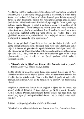 "...ishte kjo natë kur ndahen vitet. Ishim ulur në një tavolinë me shokët më të dashur, me të cilët ndajmë çdo gjë, gëzimet e hidhërimet, të mirën dhe të keqen, por kurdoherë të dashur, të afërt e krenarë, pa u luhatur nga asnjë furtunë e acar. Tavolinën e kishim plot me gjëra ushqimore që na i dërguat ju të dashur, e bisedat sikur nuk kishin kufi, nga të gjitha fushat e jetës, nga kultura, tradita, historia e gjithë të arriturat e popujve liridashës, për të mirën e njerëzimit. Është kënaqësi të kalosh kohën me shokë të tillë, të cilët e kanë syrin pishë e zemrën barot. Bisedë pas bisede, arritëm tek tema e dashurisë, kuptohet është një temë shumë me rëndësi dhe e cila gjithëherë na preokupon, e shtjellojmë dhe e trajtojmë, ashtu si e meriton, e në mes të të tjerave, ka edhe ngacmime..." 
Duke lexuar për herë të parë këta rreshta, jam krejtësisht i bindur se të gjithë shokët që kanë qenë në të njëjtin burg me Fehmi Lladrovcin, duhet të jenë të lumtur për përcaktimin, ngrohtësinë dhe mirëdashjen me të cilën i ka përshkruar ai. Duhet të ndjehen të lumtur, edhe një herë, që kanë pasur një shok si Ai, i cili, edhe në një letër të zakonshme, gjen rastin të bëjë përshkrimin e tyre, i cili, aq sa është njerëzor, është edhe i jashtëzakonshëm. 
• "Dasmën do ta bëjmë me flamur dhe flamurin nuk e japim". Fehmi Lladrovci, 2 shtator 1990, Shkabaj 
Kishte ndodhë në ato ditë që disa dasma ishin prishë. Rrugës për në Pejë, dasmorëve u kishte dalë përpara policia serbe, u kishte marrë flamurin dhe i kishin futë ta shkelnin atë. Disa e kishin bërë, të tjerët, që nuk kishin pranuar, ishin rrahur. Çfarë do të bëhej në këtë dasmë? Nuk kishte asnjë dilemë. 
Tregimin e dasmës me flamur e kam dëgjuar të njëjtë deri në imtësi, nga shumë shokë të Fehmiut. E kam dëgjuar nga Nuhi Ahmeti, Ramadan Avdiu, Abdulla Dërguti, Idriz Hyseni, Fatmir Istogu, nga baca Tush, nga shumë prej atyre që kanë qenë në këtë dasmë. Unë do të sjell vetëm njërin prej tyre: 
Rrëfimi i njërit prej pjesëtarëve të shtëpisë Lladrovci: 
"Vendosëm me shkue në dasëm me flamur kombëtar, flamurin e shtetit  