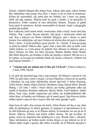 Jashari, Abdulla Dërguti dhe Jakup Nura. Jakupi ishte para, Adem Jashari dhe Abdullahu ishin prapa. Kur hinë, e dinim se do të ishin të armatosur. Kishte dy automatikë, një çantë plot me fishekë, kur i kemi vue prapa, është ulë pak makina. Makina jonë ka qenë e fundit, si në përcjellje të dasmorëve. Është vendosë të mos dorëzohet flamuri. Thuajse të gjithë kemi qenë të armatosur. Krisën automatikët në dasmë, miqtë u përgjegjën pushkë për pushkë. 
Kur u kthyem, kanë marrë armët, municionin, duke e heqë i kanë rënë disa fishekë. Nuk i pashë. Kryem dasmën. Një pjesë e municionit mbeti tek unë. Kur u kthyem me Dulin (Abdulla Dërguti), nuk e dinim se çfarë kishim. Kur mbërritëm, më mori Fehmiu në telefon dhe më pyeti si shkuat. Mirë, i them. A kishit problem, pyeti përsëri. Jo, i thashë. A keni pa prapa se çfarë ka mbetë? Shkova dhe i gjeta. Nuk e kam ditë, deri sa është vrarë Adem Jashari, se e kam pasur në makinë. Kur shkuam ta shihnim, pasi u kthye Fehmiu, në Abri, me Idriz Hysenin, Shaban Shalën, Hafir Shalën dhe Hilmi Reçicën, tue bisedue ra fjala tek familja e Ademit. Më tha se ti e ke njohur, se ka qenë në makinën tënde tek dasma e Ramizit. Atëherë më janë kujtuar fishekët...". 
• "Askush nuk më ndalon dot të flas për UÇK-në". Fehmi Lladrovci, 3 mars 1998, Mynih 
Le të sjell një shembull nga vitet e mëvonshme. Në fillimin e marsit të vitit 1998, ka qenë dita e tretë e muajit, Lëvizja Popullore e Kosovës në qytetin e Mynihut, ku asaj kohe dalloheshin shumë aktivistë si Selim Krasniqi, Afrim Emini, Sadete Zhitia (Emini), Menderez Zogu, Qemal Idrizi, Besnik Mehaj, i cili ishte i vëllai i Naser Idrizit, por kishte gjithashtu edhe një traditë të hershme familjare atdhetare, Remzi Shala, Vesel Qerkini, Abdyl Hima, Gani Lipe, kishin organizuar një tubim me bashkëatdhetarët dhe ishim ftuar, së bashku me Fehmiun, për të marrë pjesë. Nga Kosova kishin ardhur lajmet e para të disa vrasjeve dhe nuk ishte gjendje e qetë. 
Sapo hyra në sallë, disa minuta më herët, Afrim Emini më tha se aty ishin edhe dy përfaqësues të shtetit gjerman, të organeve të specializuara të tij, të cilët kërkonin që para se të fillonte tubimi, të bisedonin me ata që do të flisnin. Shkova. Fehmiu nuk kishte ardhur akoma. Në një tavolinë, në qoshe, rrinin dy nëpunësit dhe përkthyesit e tyre. Biseda ishte e shkurtër. Sipas informatave që kishin marrë, kishin drojen se pas tubimit ne do të dilnim nëpër rrugët e qytetit, dhe ashtu si kurdët, do të fillonim thyerjen e  