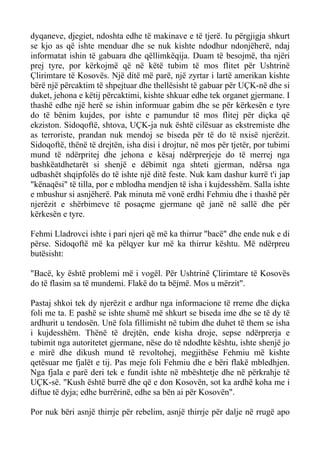 dyqaneve, djegiet, ndoshta edhe të makinave e të tjerë. Iu përgjigja shkurt se kjo as që ishte menduar dhe se nuk kishte ndodhur ndonjëherë, ndaj informatat ishin të gabuara dhe qëllimkëqija. Duam të besojmë, tha njëri prej tyre, por kërkojmë që në këtë tubim të mos flitet për Ushtrinë Çlirimtare të Kosovës. Një ditë më parë, një zyrtar i lartë amerikan kishte bërë një përcaktim të shpejtuar dhe thellësisht të gabuar për UÇK-në dhe si duket, jehona e këtij përcaktimi, kishte shkuar edhe tek organet gjermane. I thashë edhe një herë se ishin informuar gabim dhe se për kërkesën e tyre do të bënim kujdes, por ishte e pamundur të mos flitej për diçka që ekziston. Sidoqoftë, shtova, UÇK-ja nuk është cilësuar as ekstremiste dhe as terroriste, prandan nuk mendoj se biseda për të do të nxisë njerëzit. Sidoqoftë, thënë të drejtën, isha disi i drojtur, në mos për tjetër, por tubimi mund të ndërpritej dhe jehona e kësaj ndërprerjeje do të merrej nga bashkëatdhetarët si shenjë e dëbimit nga shteti gjerman, ndërsa nga udbashët shqipfolës do të ishte një ditë feste. Nuk kam dashur kurrë t'i jap "kënaqësi" të tilla, por e mblodha mendjen të isha i kujdesshëm. Salla ishte e mbushur si asnjëherë. Pak minuta më vonë erdhi Fehmiu dhe i thashë për njerëzit e shërbimeve të posaçme gjermane që janë në sallë dhe për kërkesën e tyre. 
Fehmi Lladrovci ishte i pari njeri që më ka thirrur "bacë" dhe ende nuk e di përse. Sidoqoftë më ka pëlqyer kur më ka thirrur kështu. Më ndërpreu butësisht: 
"Bacë, ky është problemi më i vogël. Për Ushtrinë Çlirimtare të Kosovës do të flasim sa të mundemi. Flakë do ta bëjmë. Mos u mërzit". 
Pastaj shkoi tek dy njerëzit e ardhur nga informacione të rreme dhe diçka foli me ta. E pashë se ishte shumë më shkurt se biseda ime dhe se të dy të ardhurit u tendosën. Unë fola fillimisht në tubim dhe duhet të them se isha i kujdesshëm. Thënë të drejtën, ende kisha droje, sepse ndërprerja e tubimit nga autoritetet gjermane, nëse do të ndodhte kështu, ishte shenjë jo e mirë dhe dikush mund të revoltohej, megjithëse Fehmiu më kishte qetësuar me fjalët e tij. Pas meje foli Fehmiu dhe e bëri flakë mbledhjen. Nga fjala e parë deri tek e fundit ishte në mbështetje dhe në përkrahje të UÇK-së. "Kush është burrë dhe që e don Kosovën, sot ka ardhë koha me i diftue të dyja; edhe burrërinë, edhe sa bën ai për Kosovën". 
Por nuk bëri asnjë thirrje për rebelim, asnjë thirrje për dalje në rrugë apo  