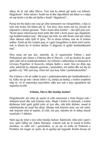 shkoj, do të vijë edhe Xheva. Tani nuk ka mbetë gjë tjetër veç kthimit. Dëgjohemi". Ishte takimi i fundit me të dhe shpeshherë më duket se e ndjej në sup dorën e tij dhe atë fjalën e fundit "dëgjohemi"... 
Pastaj më tha diçka mes asaj që ishte lamtumirë ose mirupafshim, e dija se tash nuk kishte më kthim për të. Tek dera, disa metra më tej, prisnin dy nëpunësit e shtetit gjerman. "Nuk e kemi ditur kështu", - tha njëri prej tyre. "Kemi pasur informacion krejt tjetër dhe këtë e kemi pasur nga shqiptarët, nga bashkëvendasit tuaj". Më tregoi një letër, ku mbi ftesën tonë për tubim ishin shkruar edhe fjalë të tjera. "Po ta dinim kështu, nuk do të kishim ardhur. Fjalët që tha vendasi juaj, ai i gjati (megjithëse ia dinin mirë emrin, nuk ia thanë) do të kishim dashur t'i dëgjonin të gjithë bashkatdhetarët tuaj". 
Disa muaj më pas kur, mjerisht, do të organizohej Tubimi i parë Përkujtimor për rënien e Fehmiut dhe të Xhevës, i cili pa dyshim ka qenë njëri ndër më të jashtëzakonshmit, me cilësinë e atëhershme të drejtuesit të Lëvizjes Popullore të Kosovës, mbajta fjalën e rastit. Kur po dilja nga salla, pikërisht ky nëpunës gjerman, i pranishëm, më ndaloi dhe më tha në gjuhën e tij: "Më vjen keq, vërtet më vjen keq. Ishte i jashtëzakonshëm". 
Por Fehmiu u bë në radhë të parë i jashtëzakonshëm për bashkadhetarët e tij. Edhe ata që nuk i donin idetë e tij, dashje pa dashje, e kishin respektin ndaj tij. Ai të imponohej natyrshëm, edhe pse nuk e doje nganjëherë një imponim të tillë. 
Fehmiu, Xheva dhe familja Jashari 
Përgjithësisht, ata ishin dy njerëz të cilët emocionet e forta thuajse nuk i shfaqnin kurrë dhe nuk krijonin mite. Miqtë i kishin të shtrenjtë, e kishin dëshmuar këtë gjatë gjithë jetës së tyre dhe, mbi këtë dëshmi, mund të mbështeteshe pa asnjë lloj droje. Mirëpo nuk krijonin mite, ose më saktë, nuk krijonin mite të tepërta, të cilët, më pas, ndoshta do të duhej shumë mund për t’i shkulur. 
Njëri nga dy mitet e tyre ishte familja Jashari. Saktësisht, ishte miti i parë i tyre, tjetri lidhej me Adem Demaçin. Askush nuk do të mund të kishte menduar, as edhe më i guximshmi, se në ato tri kulla në Prekazin e Poshtëm, bri rrugës së vjetër, do të ngrihej një legjendë. Kishin besuar në  