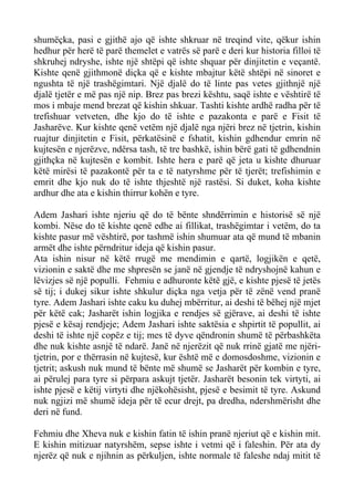 shumëçka, pasi e gjithë ajo që ishte shkruar në treqind vite, qëkur ishin hedhur për herë të parë themelet e vatrës së parë e deri kur historia filloi të shkruhej ndryshe, ishte një shtëpi që ishte shquar për dinjitetin e veçantë. Kishte qenë gjithmonë diçka që e kishte mbajtur këtë shtëpi në sinoret e ngushta të një trashëgimtari. Një djalë do të linte pas vetes gjithnjë një djalë tjetër e më pas një nip. Brez pas brezi kështu, saqë ishte e vështirë të mos i mbaje mend brezat që kishin shkuar. Tashti kishte ardhë radha për të trefishuar vetveten, dhe kjo do të ishte e pazakonta e parë e Fisit të Jasharëve. Kur kishte qenë vetëm një djalë nga njëri brez në tjetrin, kishin ruajtur dinjitetin e Fisit, përkatësinë e fshatit, kishin gdhendur emrin në kujtesën e njerëzve, ndërsa tash, të tre bashkë, ishin bërë gati të gdhendnin gjithçka në kujtesën e kombit. Ishte hera e parë që jeta u kishte dhuruar këtë mirësi të pazakontë për ta e të natyrshme për të tjerët; trefishimin e emrit dhe kjo nuk do të ishte thjeshtë një rastësi. Si duket, koha kishte ardhur dhe ata e kishin thirrur kohën e tyre. 
Adem Jashari ishte njeriu që do të bënte shndërrimin e historisë së një kombi. Nëse do të kishte qenë edhe ai fillikat, trashëgimtar i vetëm, do ta kishte pasur më vështirë, por tashmë ishin shumuar ata që mund të mbanin armët dhe ishte përndritur ideja që kishin pasur. 
Ata ishin nisur në këtë rrugë me mendimin e qartë, logjikën e qetë, vizionin e saktë dhe me shpresën se janë në gjendje të ndryshojnë kahun e lëvizjes së një populli. Fehmiu e adhuronte këtë gjë, e kishte pjesë të jetës së tij; i dukej sikur ishte shkulur diçka nga vetja për të zënë vend pranë tyre. Adem Jashari ishte caku ku duhej mbërritur, ai deshi të bëhej një mjet për këtë cak; Jasharët ishin logjika e rendjes së gjërave, ai deshi të ishte pjesë e kësaj rendjeje; Adem Jashari ishte saktësia e shpirtit të popullit, ai deshi të ishte një copëz e tij; mes të dyve qëndronin shumë të përbashkëta dhe nuk kishte asnjë të ndarë. Janë në njerëzit që nuk rrinë gjatë me njëri- tjetrin, por e thërrasin në kujtesë, kur është më e domosdoshme, vizionin e tjetrit; askush nuk mund të bënte më shumë se Jasharët për kombin e tyre, ai përulej para tyre si përpara askujt tjetër. Jasharët besonin tek virtyti, ai ishte pjesë e këtij virtyti dhe njëkohësisht, pjesë e besimit të tyre. Askund nuk ngjizi më shumë ideja për të ecur drejt, pa dredha, ndershmërisht dhe deri në fund. 
Fehmiu dhe Xheva nuk e kishin fatin të ishin pranë njeriut që e kishin mit. E kishin mitizuar natyrshëm, sepse ishte i vetmi që i faleshin. Për ata dy njerëz që nuk e njihnin as përkuljen, ishte normale të faleshe ndaj mitit të  