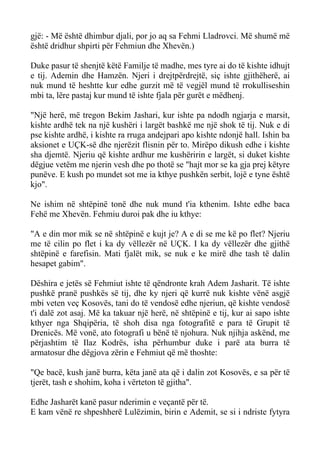 gjë: - Më është dhimbur djali, por jo aq sa Fehmi Lladrovci. Më shumë më është dridhur shpirti për Fehmiun dhe Xhevën.) 
Duke pasur të shenjtë këtë Familje të madhe, mes tyre ai do të kishte idhujt e tij. Ademin dhe Hamzën. Njeri i drejtpërdrejtë, siç ishte gjithëherë, ai nuk mund të heshtte kur edhe gurzit më të vegjël mund të rrokulliseshin mbi ta, lëre pastaj kur mund të ishte fjala për gurët e mëdhenj. 
"Një herë, më tregon Bekim Jashari, kur ishte pa ndodh ngjarja e marsit, kishte ardhë tek na një kushëri i largët bashkë me një shok të tij. Nuk e di pse kishte ardhë, i kishte ra rruga andejpari apo kishte ndonjë hall. Ishin ba aksionet e UÇK-së dhe njerëzit flisnin për to. Mirëpo dikush edhe i kishte sha djemtë. Njeriu që kishte ardhur me kushëririn e largët, si duket kishte dëgjue vetëm me njerin vesh dhe po thotë se "hajt mor se ka gja prej këtyre punëve. E kush po mundet sot me ia kthye pushkën serbit, lojë e tyne është kjo". 
Ne ishim në shtëpinë tonë dhe nuk mund t'ia kthenim. Ishte edhe baca Fehë me Xhevën. Fehmiu duroi pak dhe iu kthye: 
"A e din mor mik se në shtëpinë e kujt je? A e di se me kë po flet? Njeriu me të cilin po flet i ka dy vëllezër në UÇK. I ka dy vëllezër dhe gjithë shtëpinë e farefisin. Mati fjalët mik, se nuk e ke mirë dhe tash të dalin hesapet gabim". 
Dëshira e jetës së Fehmiut ishte të qëndronte krah Adem Jasharit. Të ishte pushkë pranë pushkës së tij, dhe ky njeri që kurrë nuk kishte vënë asgjë mbi veten veç Kosovës, tani do të vendosë edhe njeriun, që kishte vendosë t'i dalë zot asaj. Më ka takuar një herë, në shtëpinë e tij, kur ai sapo ishte kthyer nga Shqipëria, të shoh disa nga fotografitë e para të Grupit të Drenicës. Më vonë, ato fotografi u bënë të njohura. Nuk njihja askënd, me përjashtim të Ilaz Kodrës, isha përhumbur duke i parë ata burra të armatosur dhe dëgjova zërin e Fehmiut që më thoshte: 
"Qe bacë, kush janë burra, këta janë ata që i dalin zot Kosovës, e sa për të tjerët, tash e shohim, koha i vërteton të gjitha". 
Edhe Jasharët kanë pasur nderimin e veçantë për të. 
E kam vënë re shpeshherë Lulëzimin, birin e Ademit, se si i ndriste fytyra  