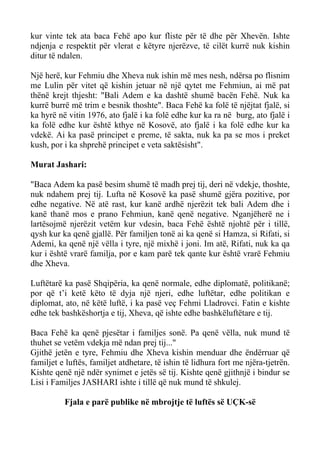 kur vinte tek ata baca Fehë apo kur fliste për të dhe për Xhevën. Ishte ndjenja e respektit për vlerat e këtyre njerëzve, të cilët kurrë nuk kishin ditur të ndalen. 
Një herë, kur Fehmiu dhe Xheva nuk ishin më mes nesh, ndërsa po flisnim me Lulin për vitet që kishin jetuar në një qytet me Fehmiun, ai më pat thënë krejt thjesht: "Bali Adem e ka dashtë shumë bacën Fehë. Nuk ka kurrë burrë më trim e besnik thoshte". Baca Fehë ka folë të njëjtat fjalë, si ka hyrë në vitin 1976, ato fjalë i ka folë edhe kur ka ra në burg, ato fjalë i ka folë edhe kur është kthye në Kosovë, ato fjalë i ka folë edhe kur ka vdekë. Ai ka pasë principet e preme, të sakta, nuk ka pa se mos i preket kush, por i ka shprehë principet e veta saktësisht". 
Murat Jashari: 
"Baca Adem ka pasë besim shumë të madh prej tij, deri në vdekje, thoshte, nuk ndahem prej tij. Lufta në Kosovë ka pasë shumë gjëra pozitive, por edhe negative. Në atë rast, kur kanë ardhë njerëzit tek bali Adem dhe i kanë thanë mos e prano Fehmiun, kanë qenë negative. Nganjëherë ne i lartësojmë njerëzit vetëm kur vdesin, baca Fehë është njohtë për i tillë, qysh kur ka qenë gjallë. Për familjen tonë ai ka qenë si Hamza, si Rifati, si Ademi, ka qenë një vëlla i tyre, një mixhë i joni. Im atë, Rifati, nuk ka qa kur i është vrarë familja, por e kam parë tek qante kur është vrarë Fehmiu dhe Xheva. 
Luftëtarë ka pasë Shqipëria, ka qenë normale, edhe diplomatë, politikanë; por që t’i ketë këto të dyja një njeri, edhe luftëtar, edhe politikan e diplomat, ato, në këtë luftë, i ka pasë veç Fehmi Lladrovci. Fatin e kishte edhe tek bashkëshortja e tij, Xheva, që ishte edhe bashkëluftëtare e tij. 
Baca Fehë ka qenë pjesëtar i familjes sonë. Pa qenë vëlla, nuk mund të thuhet se vetëm vdekja më ndan prej tij..." 
Gjithë jetën e tyre, Fehmiu dhe Xheva kishin menduar dhe ëndërruar që familjet e luftës, familjet atdhetare, të ishin të lidhura fort me njëra-tjetrën. Kishte qenë një ndër synimet e jetës së tij. Kishte qenë gjithnjë i bindur se Lisi i Familjes JASHARI ishte i tillë që nuk mund të shkulej. 
Fjala e parë publike në mbrojtje të luftës së UÇK-së  