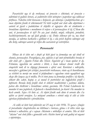 Pavarësisht nga të dy rrethanat, në procesin e shkrimit, në procesin e ndërtimit të godinës letrare, ai çuditërisht është mbrojtur i paprekur nga ndikesat përftuese. Ndoshta është koracata e krijuesit, ajo mburoja e padepërtueshme që e ruan shpirtin fisnik të shkrimtarit! Në këtë vazhdë unë shoh edhe depërtimet e autorit në pjesët e padukshme të shtjellës së ngjarjeve dhe në strukturën e brendshme shpirtërore e mendimore të vetjeve e të personazheve të tij. Ç’them dhe unë, të personazheve të tij!? Po ata janë shokët, miqtë, vëllezërit, prindërit, bashkëveprimtarët, me një fjalë gjindja e tij. Duke shkruar për ta, ma thotë mendja, ai ndërton harkurën e gjëllimit të tij, e cila prish kufirin ndërmjet atij dhe këtij, ndërmjet autorit që rrëfen dhe narratorit që vetërrëfehet. 
Personazhi 
Mbase do të ishte më e drejtë që këtë pjesë ta formuloja me një titull në shumës, personazhet. Parapëlqeva, por, njëjësin si një emër përmbledhës brenda të cilit shoh çift – figurën Fehmi dhe Xhevë. Sigurisht që i kam njohur të dy. Fehmiun, ngjashëm me autorin e librit, e kam takuar shumë rrallë dhe sinqerisht nuk di ta shpjegoj fenomenin e afrisë sonë. Korelatat e ndërsjella, mesazhet e gjykimet për çështjet, pavarësisht rrethanave, vinin aq të koordinuara sa vështirë ta merrje me mend së përfundimet e ngjashme vinin nganjëherë nga skaje dhe largesa aq të mëdha. Po të vinte puna ta formuloje profilin e tij thjesht, shkurt dhe saktë, kujtoj se ai mund të portretohet me togfjalëshin profil i luftëtarit. Brenda këtij profili shoh të shkrirë madhështinë e jashtme: dukën, pahen dhe thellësinë e brendshme: urtinë, guximin. Me Fehmi Lladrovcin ke mundur të mos pajtohesh, të fjalosesh e kundërshtohesh, po kurrë s’ke mundur ta kesh armik. Sepse s’të linte ai. Ai shpirt fisnik nuk dinte të urrente dhe s’ia njihte as tjetrit urrejtjen. Le mënjanë armikun e vërtetë ndaj të cilit ai ishte egërshan përfundimisht e përvdekshëm. 
Ai erdhi në këtë botë pikërisht më 25 maj të vitit 1956. Të qarat e fëmijës së porsalindur shoqëroheshin me klithmat e burrave, gjëma e të cilëve vinte nga torturat e udbashëve, që e sajuan Aksionin e mbledhjes së armëve. Mu në këtë “aksion” unë shoh fillin e gjenocidit serb: s’kishte burrë që nuk goditej në organet e ripërtëritjes.  