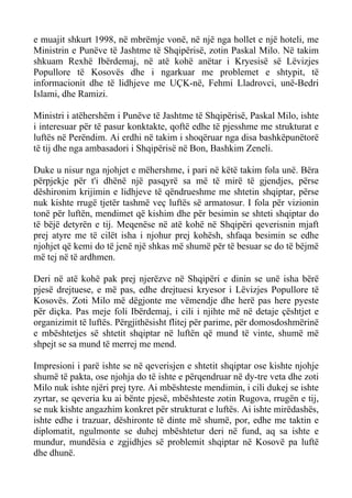 e muajit shkurt 1998, në mbrëmje vonë, në një nga hollet e një hoteli, me Ministrin e Punëve të Jashtme të Shqipërisë, zotin Paskal Milo. Në takim shkuam Rexhë Ibërdemaj, në atë kohë anëtar i Kryesisë së Lëvizjes Popullore të Kosovës dhe i ngarkuar me problemet e shtypit, të informacionit dhe të lidhjeve me UÇK-në, Fehmi Lladrovci, unë-Bedri Islami, dhe Ramizi. 
Ministri i atëhershëm i Punëve të Jashtme të Shqipërisë, Paskal Milo, ishte i interesuar për të pasur konktakte, qoftë edhe të pjesshme me strukturat e luftës në Perëndim. Ai erdhi në takim i shoqëruar nga disa bashkëpunëtorë të tij dhe nga ambasadori i Shqipërisë në Bon, Bashkim Zeneli. 
Duke u nisur nga njohjet e mëhershme, i pari në këtë takim fola unë. Bëra përpjekje për t'i dhënë një pasqyrë sa më të mirë të gjendjes, përse dëshironim krijimin e lidhjeve të qëndrueshme me shtetin shqiptar, përse nuk kishte rrugë tjetër tashmë veç luftës së armatosur. I fola për vizionin tonë për luftën, mendimet që kishim dhe për besimin se shteti shqiptar do të bëjë detyrën e tij. Meqenëse në atë kohë në Shqipëri qeverisnin mjaft prej atyre me të cilët isha i njohur prej kohësh, shfaqa besimin se edhe njohjet që kemi do të jenë një shkas më shumë për të besuar se do të bëjmë më tej në të ardhmen. 
Deri në atë kohë pak prej njerëzve në Shqipëri e dinin se unë isha bërë pjesë drejtuese, e më pas, edhe drejtuesi kryesor i Lëvizjes Popullore të Kosovës. Zoti Milo më dëgjonte me vëmendje dhe herë pas here pyeste për diçka. Pas meje foli Ibërdemaj, i cili i njihte më në detaje çështjet e organizimit të luftës. Përgjithësisht flitej për parime, për domosdoshmërinë e mbështetjes së shtetit shqiptar në luftën që mund të vinte, shumë më shpejt se sa mund të merrej me mend. 
Impresioni i parë ishte se në qeverisjen e shtetit shqiptar ose kishte njohje shumë të pakta, ose njohja do të ishte e përqendruar në dy-tre veta dhe zoti Milo nuk ishte njëri prej tyre. Ai mbështeste mendimin, i cili dukej se ishte zyrtar, se qeveria ku ai bënte pjesë, mbështeste zotin Rugova, rrugën e tij, se nuk kishte angazhim konkret për strukturat e luftës. Ai ishte mirëdashës, ishte edhe i trazuar, dëshironte të dinte më shumë, por, edhe me taktin e diplomatit, ngulmonte se duhej mbështetur deri në fund, aq sa ishte e mundur, mundësia e zgjidhjes së problemit shqiptar në Kosovë pa luftë dhe dhunë.  